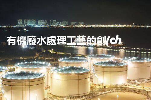 有機廢水處理工藝的創(chuàng)新與應(yīng)用，你了解多少？